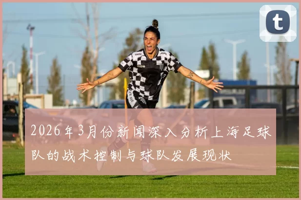 2026年3月份新闻深入分析上海足球队的战术控制与球队发展现状