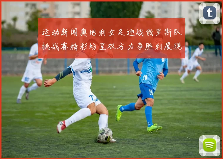 运动新闻奥地利女足迎战俄罗斯队挑战赛精彩纷呈双方力争胜利展现实力与风采
