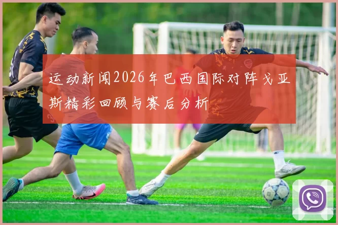 运动新闻2026年巴西国际对阵戈亚斯精彩回顾与赛后分析