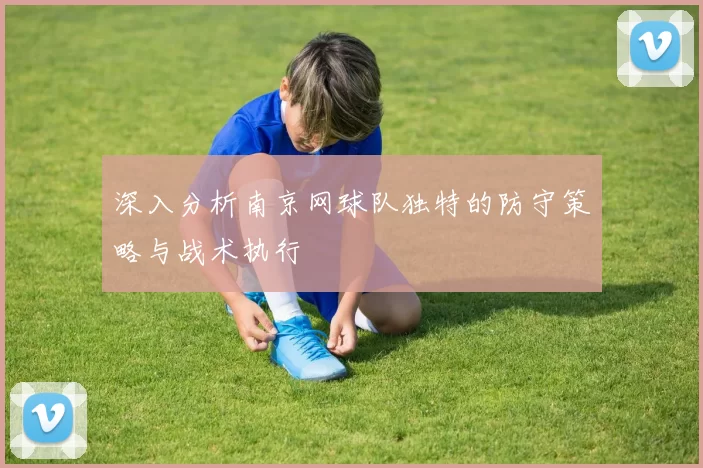 深入分析南京网球队独特的防守策略与战术执行