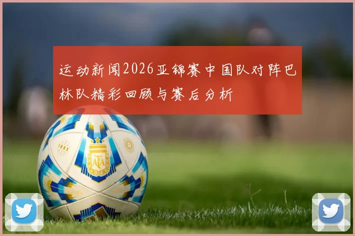 运动新闻2026亚锦赛中国队对阵巴林队精彩回顾与赛后分析