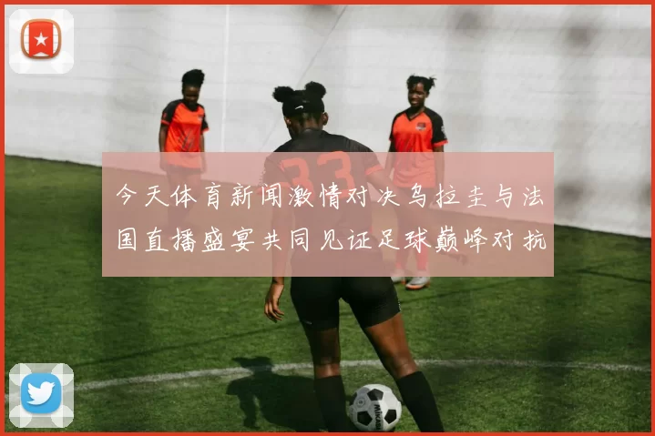 今天体育新闻激情对决乌拉圭与法国直播盛宴共同见证足球巅峰对抗