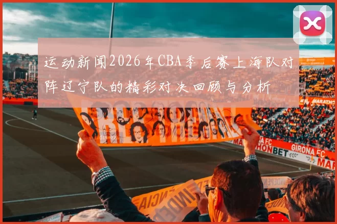 运动新闻2026年CBA季后赛上海队对阵辽宁队的精彩对决回顾与分析